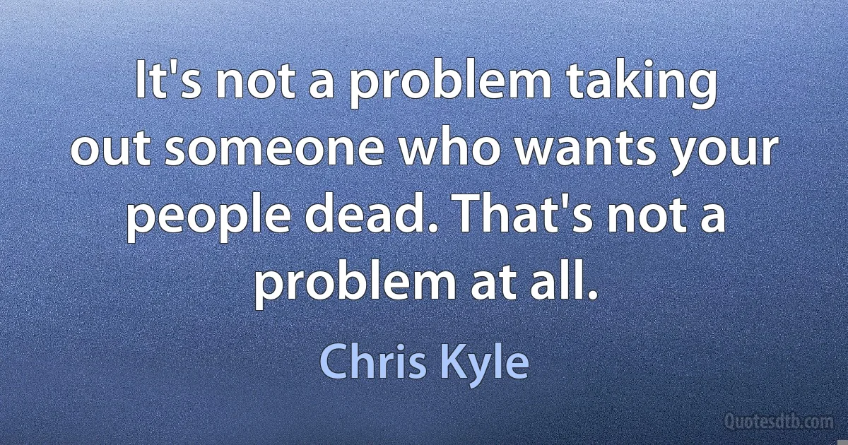 It's not a problem taking out someone who wants your people dead. That's not a problem at all. (Chris Kyle)