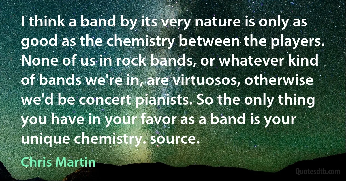 I think a band by its very nature is only as good as the chemistry between the players. None of us in rock bands, or whatever kind of bands we're in, are virtuosos, otherwise we'd be concert pianists. So the only thing you have in your favor as a band is your unique chemistry. source. (Chris Martin)