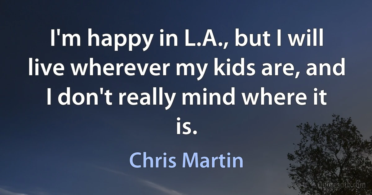 I'm happy in L.A., but I will live wherever my kids are, and I don't really mind where it is. (Chris Martin)