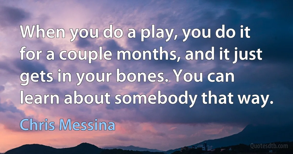 When you do a play, you do it for a couple months, and it just gets in your bones. You can learn about somebody that way. (Chris Messina)