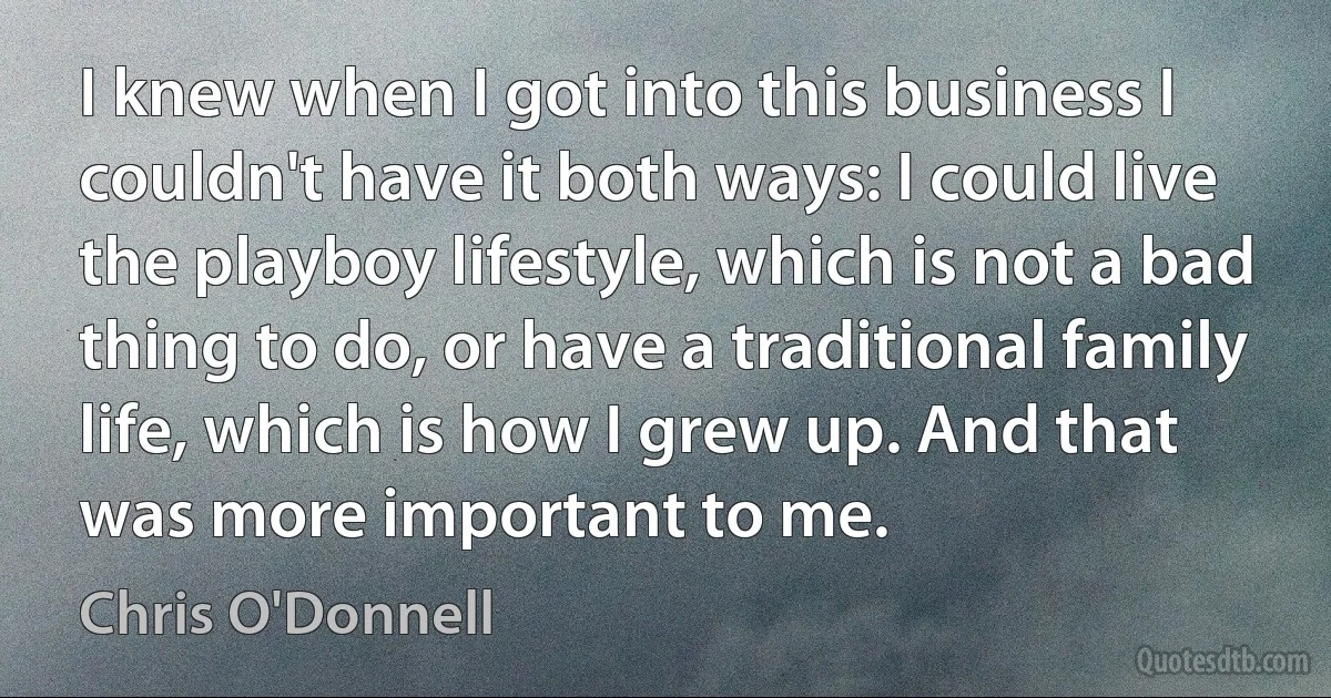 I knew when I got into this business I couldn't have it both ways: I could live the playboy lifestyle, which is not a bad thing to do, or have a traditional family life, which is how I grew up. And that was more important to me. (Chris O'Donnell)