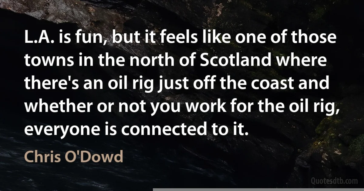 L.A. is fun, but it feels like one of those towns in the north of Scotland where there's an oil rig just off the coast and whether or not you work for the oil rig, everyone is connected to it. (Chris O'Dowd)