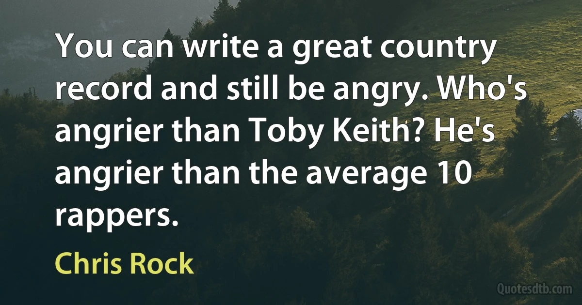 You can write a great country record and still be angry. Who's angrier than Toby Keith? He's angrier than the average 10 rappers. (Chris Rock)