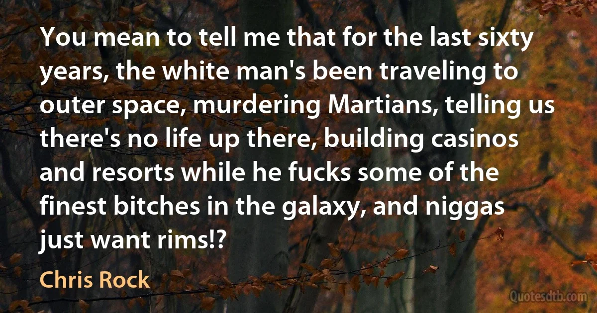 You mean to tell me that for the last sixty years, the white man's been traveling to outer space, murdering Martians, telling us there's no life up there, building casinos and resorts while he fucks some of the finest bitches in the galaxy, and niggas just want rims!? (Chris Rock)