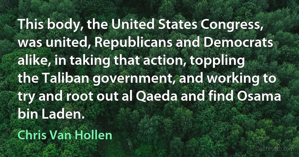 This body, the United States Congress, was united, Republicans and Democrats alike, in taking that action, toppling the Taliban government, and working to try and root out al Qaeda and find Osama bin Laden. (Chris Van Hollen)