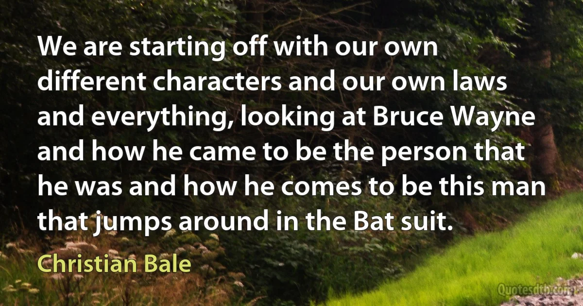 We are starting off with our own different characters and our own laws and everything, looking at Bruce Wayne and how he came to be the person that he was and how he comes to be this man that jumps around in the Bat suit. (Christian Bale)