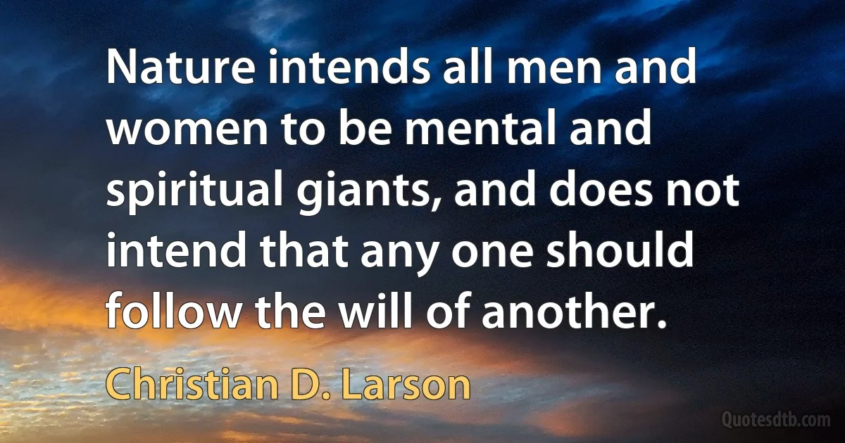 Nature intends all men and women to be mental and spiritual giants, and does not intend that any one should follow the will of another. (Christian D. Larson)