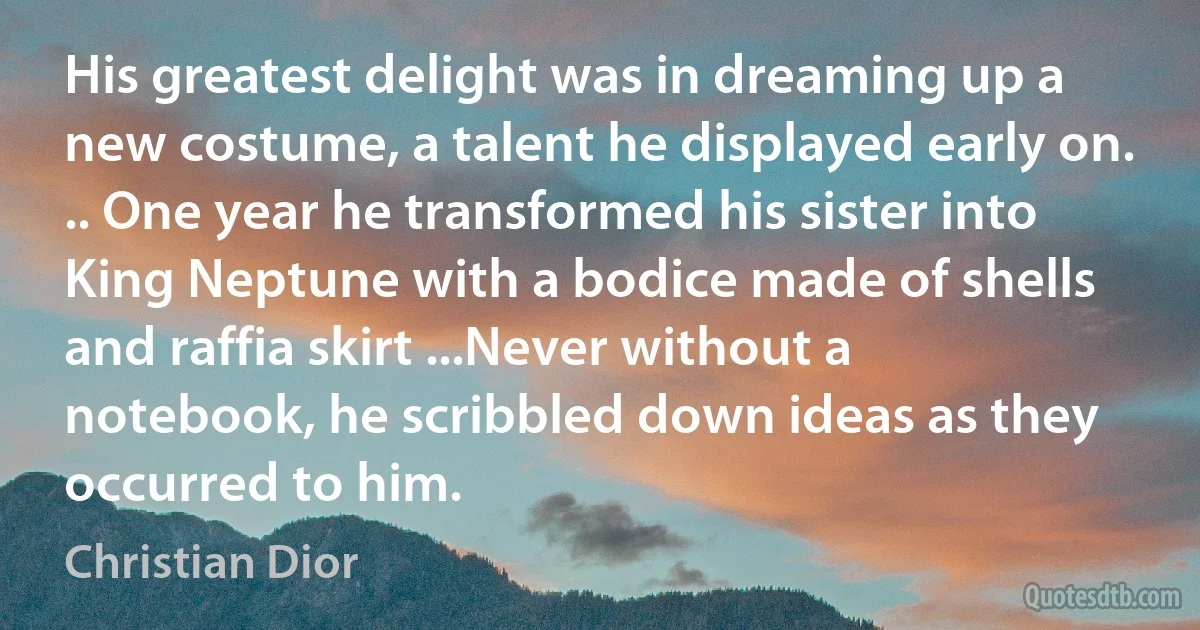 His greatest delight was in dreaming up a new costume, a talent he displayed early on. .. One year he transformed his sister into King Neptune with a bodice made of shells and raffia skirt ...Never without a notebook, he scribbled down ideas as they occurred to him. (Christian Dior)