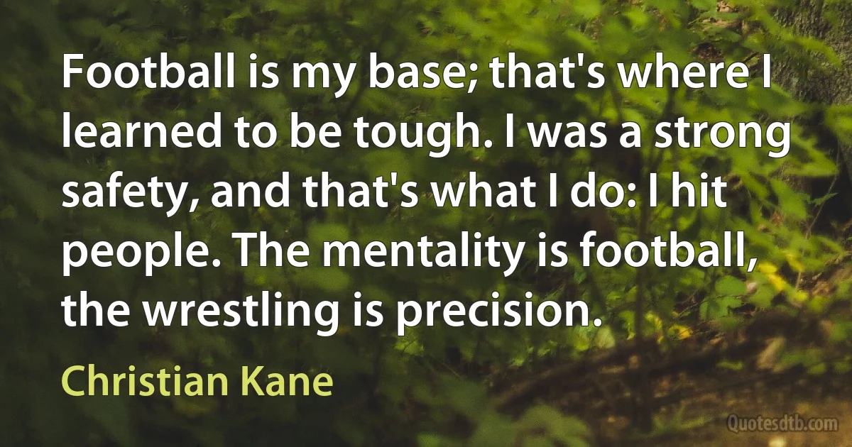 Football is my base; that's where I learned to be tough. I was a strong safety, and that's what I do: I hit people. The mentality is football, the wrestling is precision. (Christian Kane)