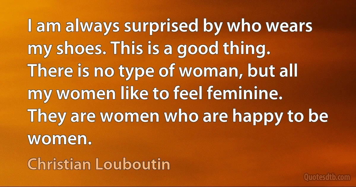 I am always surprised by who wears my shoes. This is a good thing. There is no type of woman, but all my women like to feel feminine. They are women who are happy to be women. (Christian Louboutin)