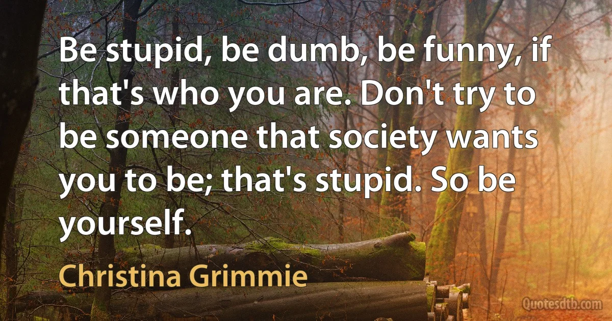 Be stupid, be dumb, be funny, if that's who you are. Don't try to be someone that society wants you to be; that's stupid. So be yourself. (Christina Grimmie)