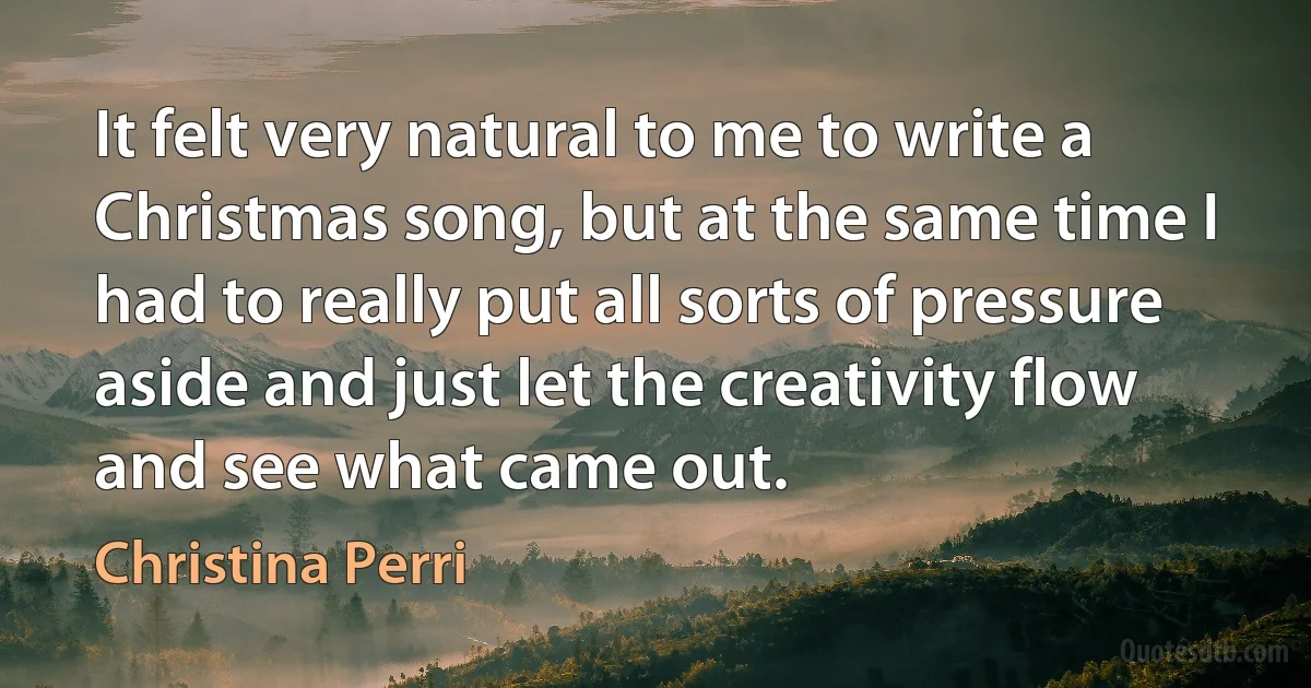 It felt very natural to me to write a Christmas song, but at the same time I had to really put all sorts of pressure aside and just let the creativity flow and see what came out. (Christina Perri)