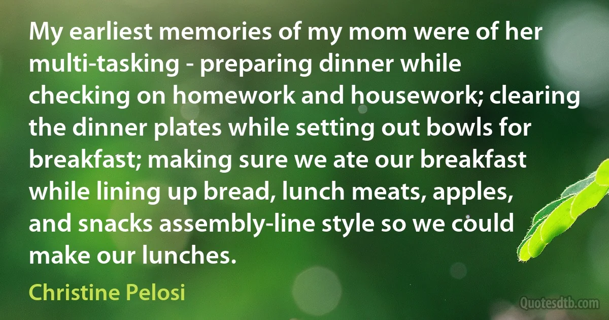 My earliest memories of my mom were of her multi-tasking - preparing dinner while checking on homework and housework; clearing the dinner plates while setting out bowls for breakfast; making sure we ate our breakfast while lining up bread, lunch meats, apples, and snacks assembly-line style so we could make our lunches. (Christine Pelosi)