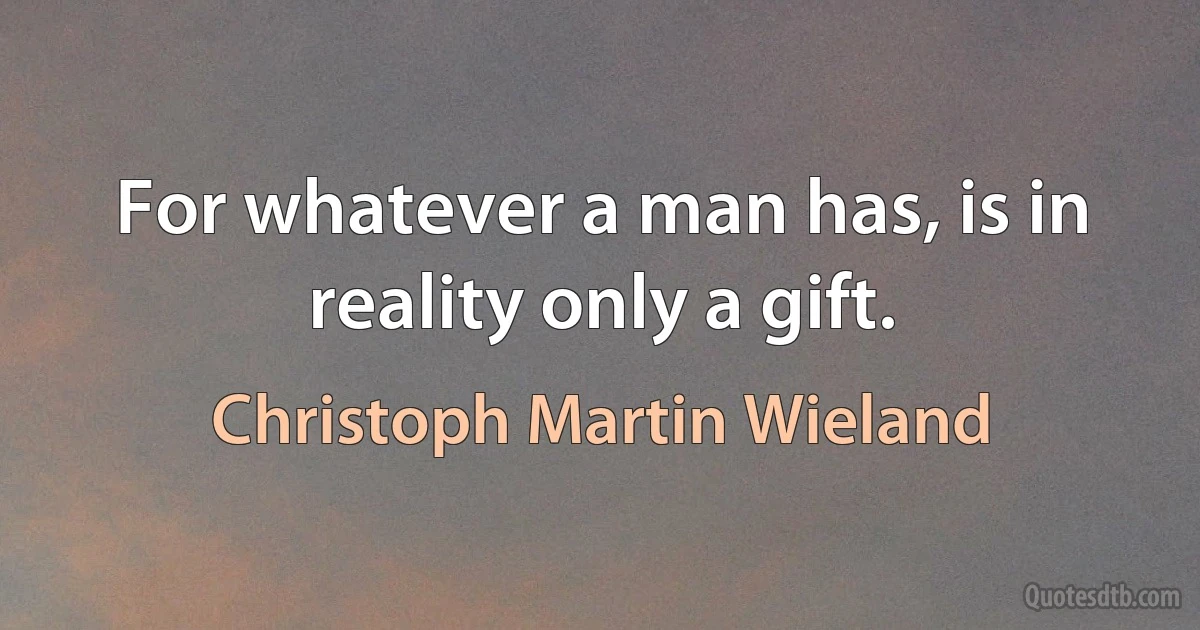 For whatever a man has, is in reality only a gift. (Christoph Martin Wieland)