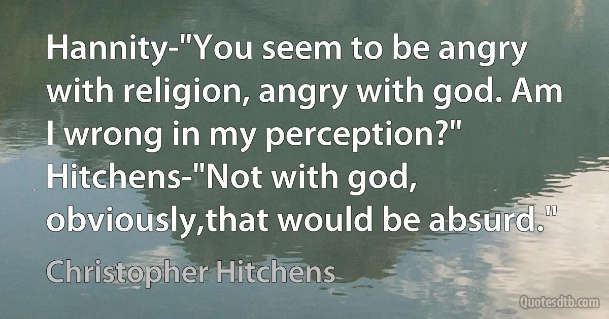 Hannity-"You seem to be angry with religion, angry with god. Am I wrong in my perception?" Hitchens-"Not with god, obviously,that would be absurd." (Christopher Hitchens)