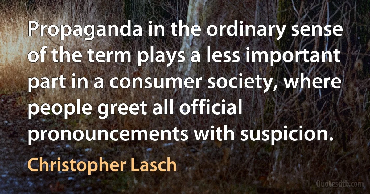 Propaganda in the ordinary sense of the term plays a less important part in a consumer society, where people greet all official pronouncements with suspicion. (Christopher Lasch)