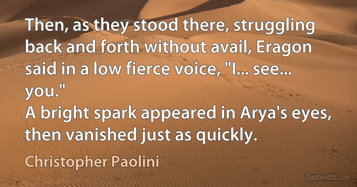 Then, as they stood there, struggling back and forth without avail, Eragon said in a low fierce voice, "I... see... you."
A bright spark appeared in Arya's eyes, then vanished just as quickly. (Christopher Paolini)