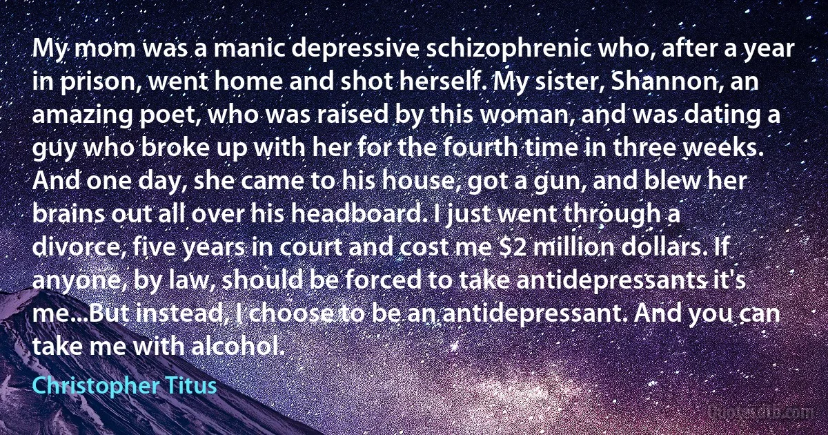 My mom was a manic depressive schizophrenic who, after a year in prison, went home and shot herself. My sister, Shannon, an amazing poet, who was raised by this woman, and was dating a guy who broke up with her for the fourth time in three weeks. And one day, she came to his house, got a gun, and blew her brains out all over his headboard. I just went through a divorce, five years in court and cost me $2 million dollars. If anyone, by law, should be forced to take antidepressants it's me...But instead, I choose to be an antidepressant. And you can take me with alcohol. (Christopher Titus)