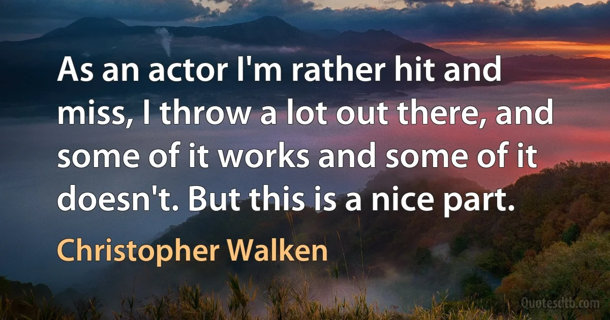 As an actor I'm rather hit and miss, I throw a lot out there, and some of it works and some of it doesn't. But this is a nice part. (Christopher Walken)