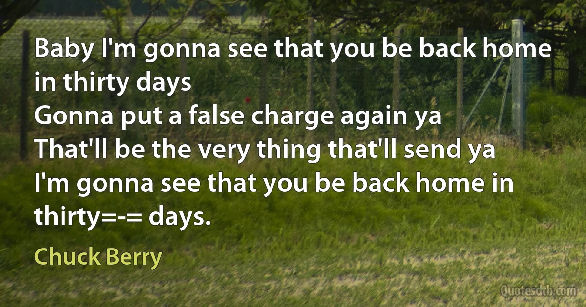 Baby I'm gonna see that you be back home in thirty days
Gonna put a false charge again ya
That'll be the very thing that'll send ya
I'm gonna see that you be back home in thirty=-= days. (Chuck Berry)