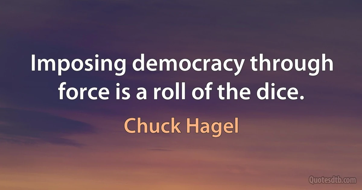 Imposing democracy through force is a roll of the dice. (Chuck Hagel)