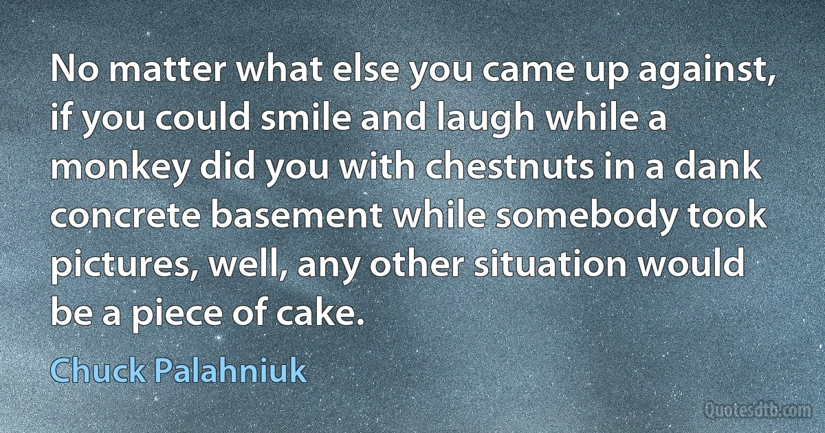 No matter what else you came up against, if you could smile and laugh while a monkey did you with chestnuts in a dank concrete basement while somebody took pictures, well, any other situation would be a piece of cake. (Chuck Palahniuk)