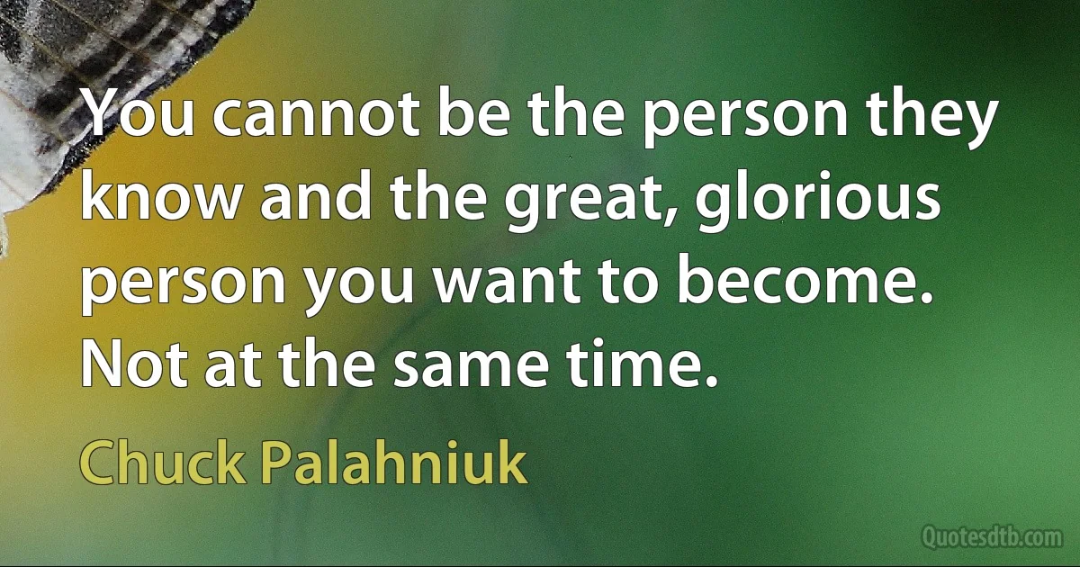 You cannot be the person they know and the great, glorious person you want to become. Not at the same time. (Chuck Palahniuk)