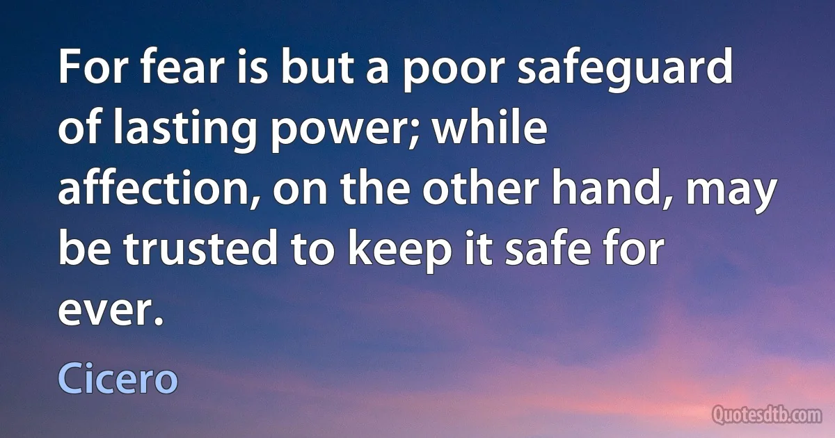 For fear is but a poor safeguard of lasting power; while affection, on the other hand, may be trusted to keep it safe for ever. (Cicero)