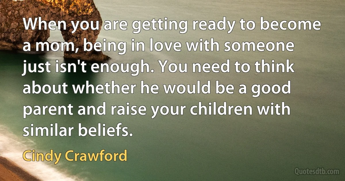 When you are getting ready to become a mom, being in love with someone just isn't enough. You need to think about whether he would be a good parent and raise your children with similar beliefs. (Cindy Crawford)