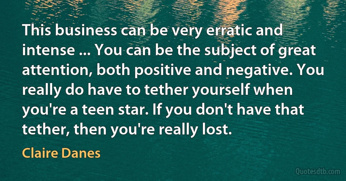 This business can be very erratic and intense ... You can be the subject of great attention, both positive and negative. You really do have to tether yourself when you're a teen star. If you don't have that tether, then you're really lost. (Claire Danes)