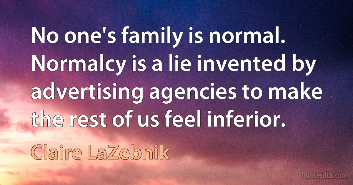 No one's family is normal. Normalcy is a lie invented by advertising agencies to make the rest of us feel inferior. (Claire LaZebnik)