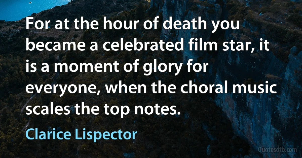 For at the hour of death you became a celebrated film star, it is a moment of glory for everyone, when the choral music scales the top notes. (Clarice Lispector)