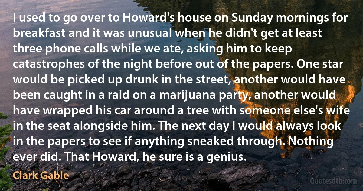 I used to go over to Howard's house on Sunday mornings for breakfast and it was unusual when he didn't get at least three phone calls while we ate, asking him to keep catastrophes of the night before out of the papers. One star would be picked up drunk in the street, another would have been caught in a raid on a marijuana party, another would have wrapped his car around a tree with someone else's wife in the seat alongside him. The next day I would always look in the papers to see if anything sneaked through. Nothing ever did. That Howard, he sure is a genius. (Clark Gable)