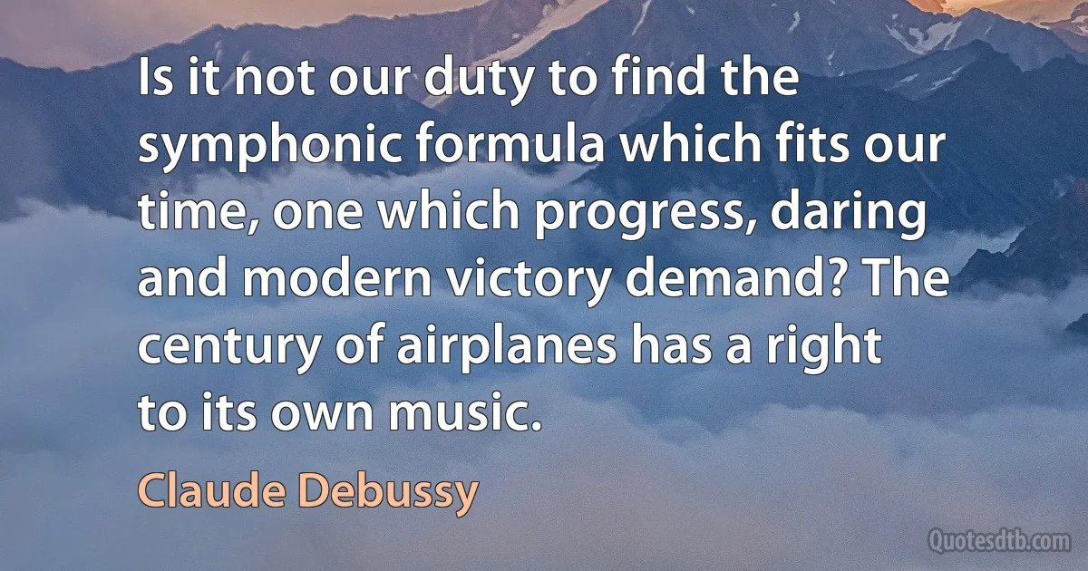 Is it not our duty to find the symphonic formula which fits our time, one which progress, daring and modern victory demand? The century of airplanes has a right to its own music. (Claude Debussy)