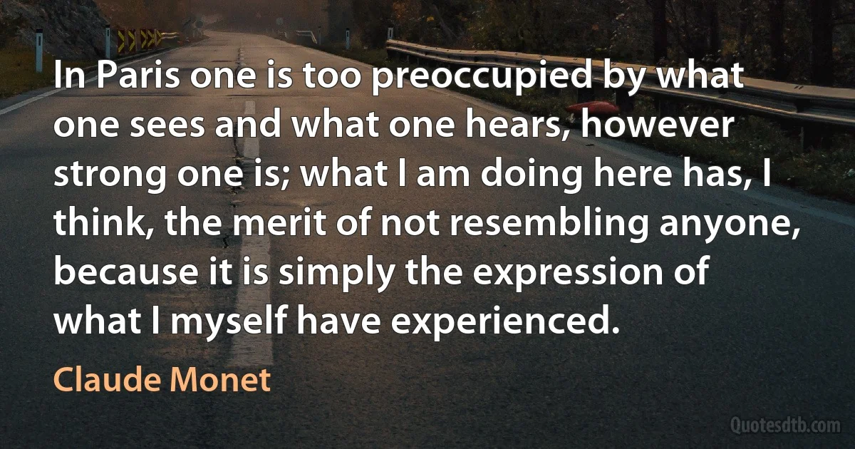 In Paris one is too preoccupied by what one sees and what one hears, however strong one is; what I am doing here has, I think, the merit of not resembling anyone, because it is simply the expression of what I myself have experienced. (Claude Monet)