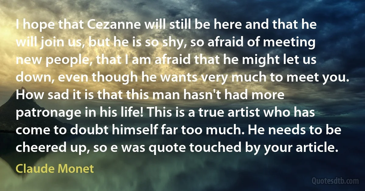 I hope that Cezanne will still be here and that he will join us, but he is so shy, so afraid of meeting new people, that I am afraid that he might let us down, even though he wants very much to meet you. How sad it is that this man hasn't had more patronage in his life! This is a true artist who has come to doubt himself far too much. He needs to be cheered up, so e was quote touched by your article. (Claude Monet)