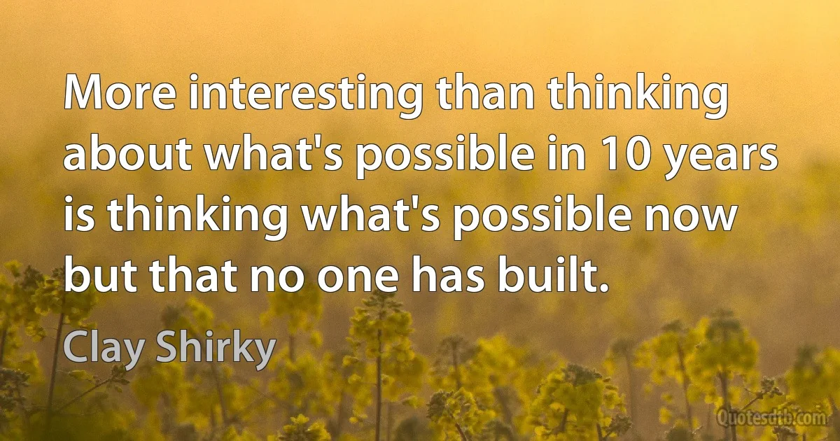 More interesting than thinking about what's possible in 10 years is thinking what's possible now but that no one has built. (Clay Shirky)