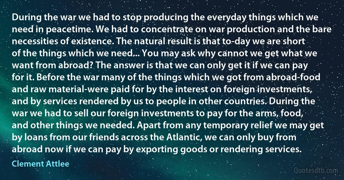 During the war we had to stop producing the everyday things which we need in peacetime. We had to concentrate on war production and the bare necessities of existence. The natural result is that to-day we are short of the things which we need... You may ask why cannot we get what we want from abroad? The answer is that we can only get it if we can pay for it. Before the war many of the things which we got from abroad-food and raw material-were paid for by the interest on foreign investments, and by services rendered by us to people in other countries. During the war we had to sell our foreign investments to pay for the arms, food, and other things we needed. Apart from any temporary relief we may get by loans from our friends across the Atlantic, we can only buy from abroad now if we can pay by exporting goods or rendering services. (Clement Attlee)