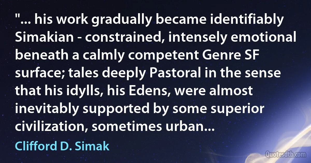 "... his work gradually became identifiably Simakian - constrained, intensely emotional beneath a calmly competent Genre SF surface; tales deeply Pastoral in the sense that his idylls, his Edens, were almost inevitably supported by some superior civilization, sometimes urban... (Clifford D. Simak)