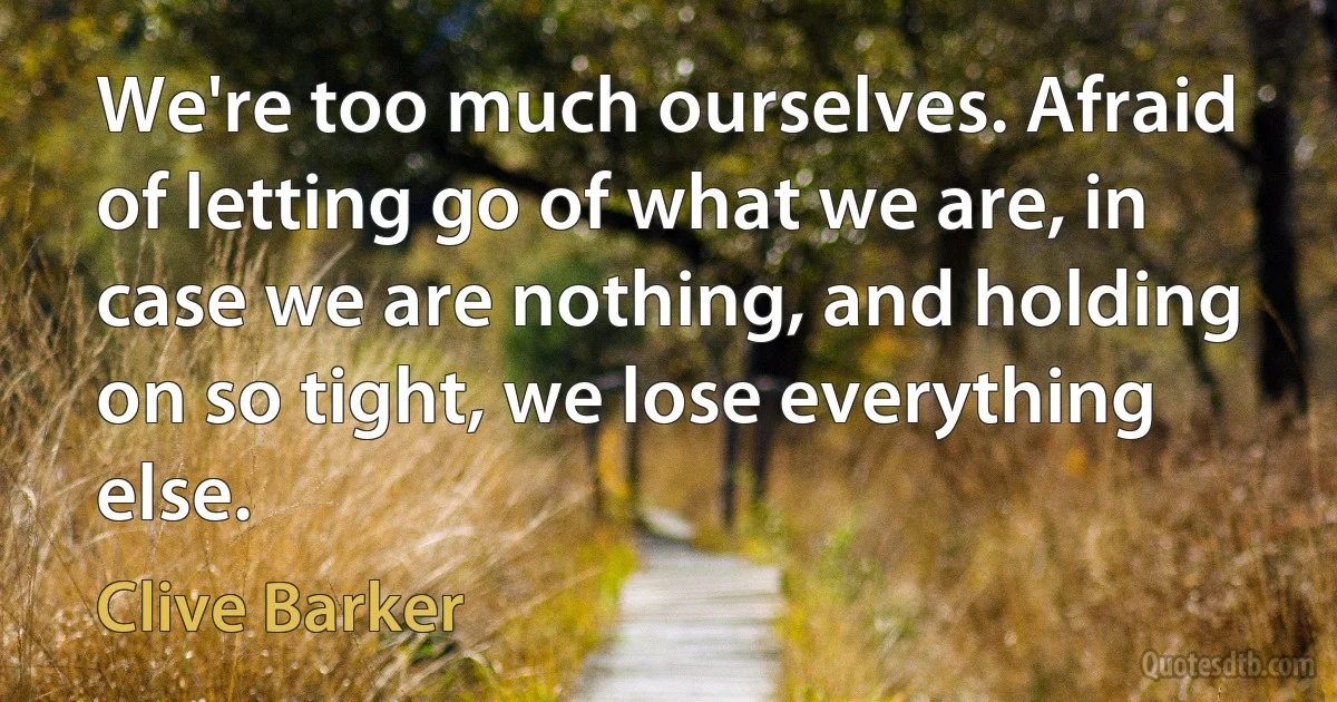 We're too much ourselves. Afraid of letting go of what we are, in case we are nothing, and holding on so tight, we lose everything else. (Clive Barker)