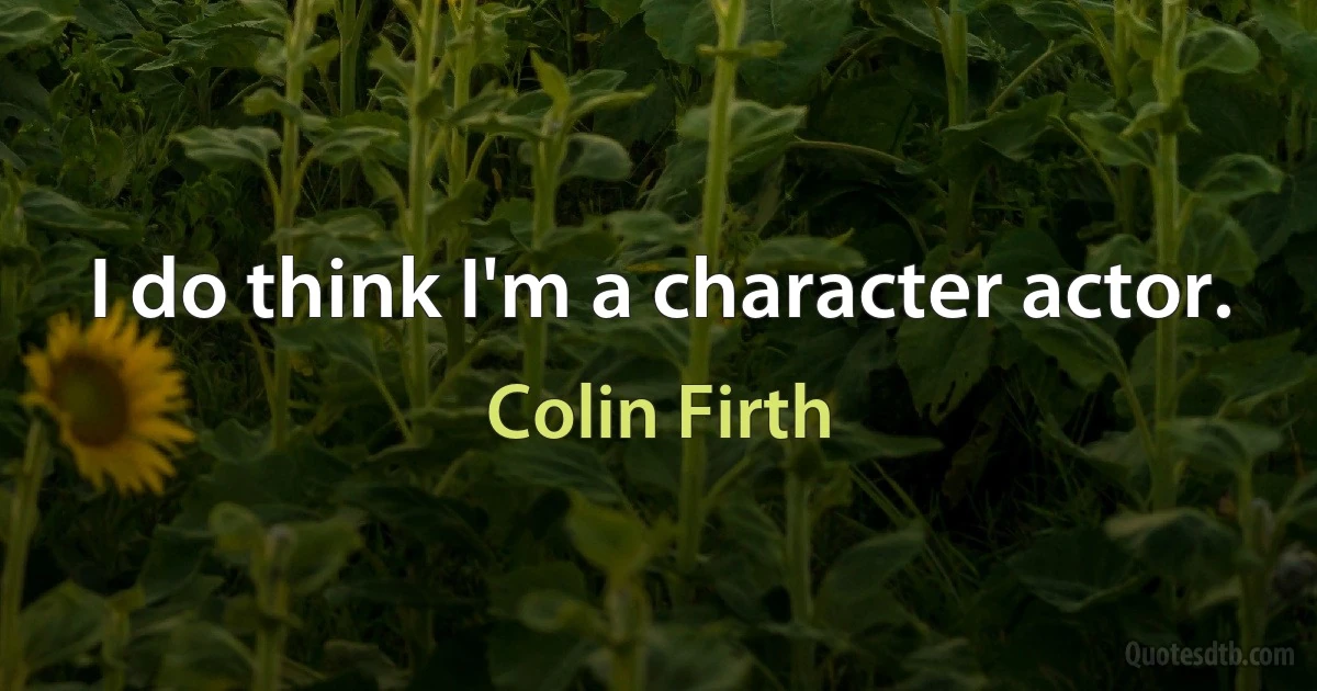 I do think I'm a character actor. (Colin Firth)