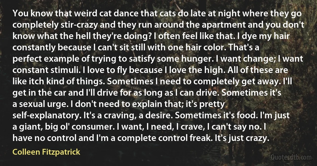 You know that weird cat dance that cats do late at night where they go completely stir-crazy and they run around the apartment and you don't know what the hell they're doing? I often feel like that. I dye my hair constantly because I can't sit still with one hair color. That's a perfect example of trying to satisfy some hunger. I want change; I want constant stimuli. I love to fly because I love the high. All of these are like itch kind of things. Sometimes I need to completely get away. I'll get in the car and I'll drive for as long as I can drive. Sometimes it's a sexual urge. I don't need to explain that; it's pretty self-explanatory. It's a craving, a desire. Sometimes it's food. I'm just a giant, big ol' consumer. I want, I need, I crave, I can't say no. I have no control and I'm a complete control freak. It's just crazy. (Colleen Fitzpatrick)