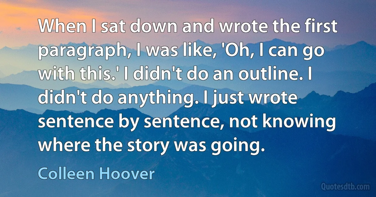 When I sat down and wrote the first paragraph, I was like, 'Oh, I can go with this.' I didn't do an outline. I didn't do anything. I just wrote sentence by sentence, not knowing where the story was going. (Colleen Hoover)