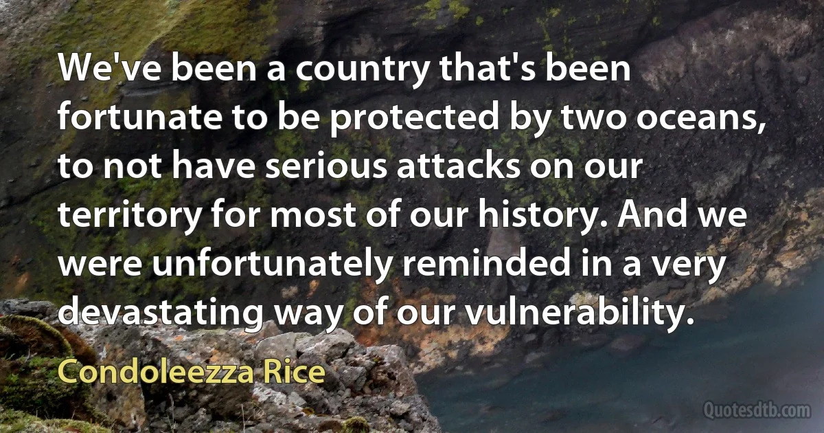 We've been a country that's been fortunate to be protected by two oceans, to not have serious attacks on our territory for most of our history. And we were unfortunately reminded in a very devastating way of our vulnerability. (Condoleezza Rice)