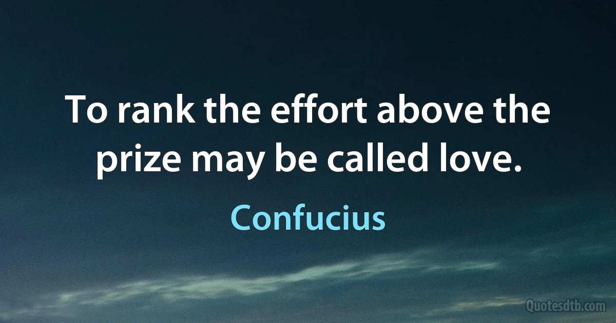 To rank the effort above the prize may be called love. (Confucius)