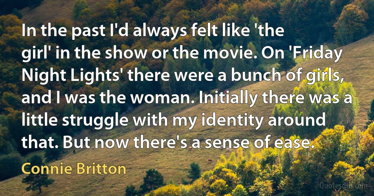 In the past I'd always felt like 'the girl' in the show or the movie. On 'Friday Night Lights' there were a bunch of girls, and I was the woman. Initially there was a little struggle with my identity around that. But now there's a sense of ease. (Connie Britton)