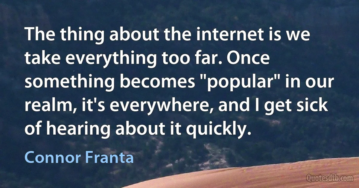 The thing about the internet is we take everything too far. Once something becomes "popular" in our realm, it's everywhere, and I get sick of hearing about it quickly. (Connor Franta)