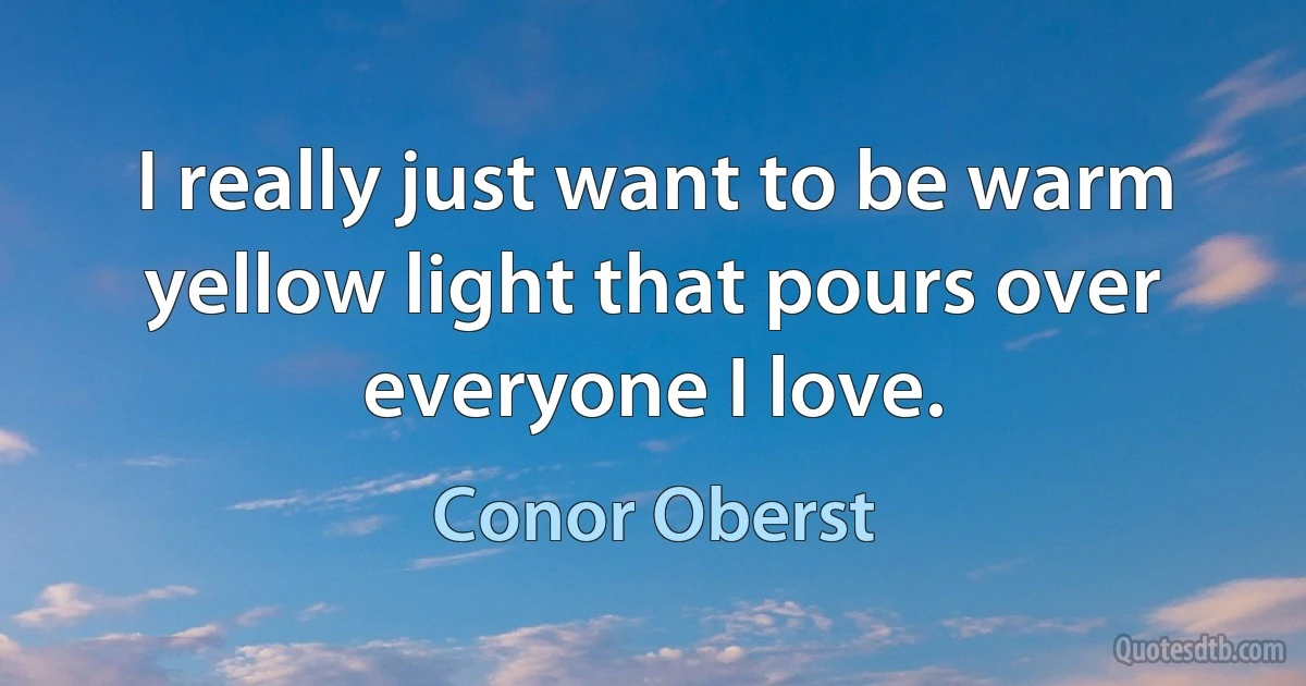 I really just want to be warm yellow light that pours over everyone I love. (Conor Oberst)