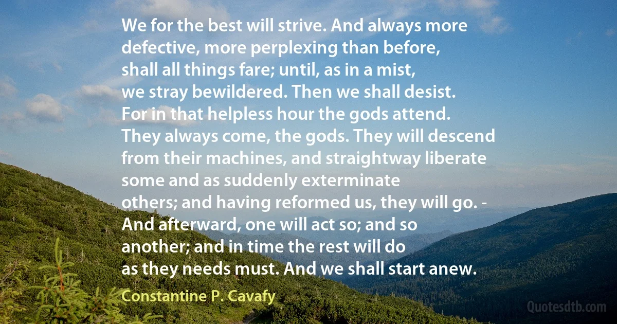 We for the best will strive. And always more
defective, more perplexing than before,
shall all things fare; until, as in a mist,
we stray bewildered. Then we shall desist.
For in that helpless hour the gods attend.
They always come, the gods. They will descend
from their machines, and straightway liberate
some and as suddenly exterminate
others; and having reformed us, they will go. -
And afterward, one will act so; and so
another; and in time the rest will do
as they needs must. And we shall start anew. (Constantine P. Cavafy)