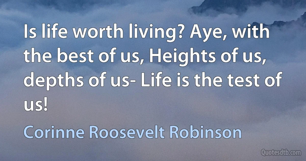 Is life worth living? Aye, with the best of us, Heights of us, depths of us- Life is the test of us! (Corinne Roosevelt Robinson)